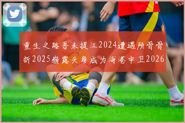 重生之路吾米提江2024遭遇颅骨骨折2025崭露头角成为海港中卫2026冲击U23冠军