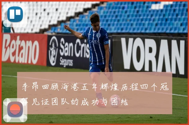李昂回顾海港五年辉煌历程四个冠军见证团队的成功与团结