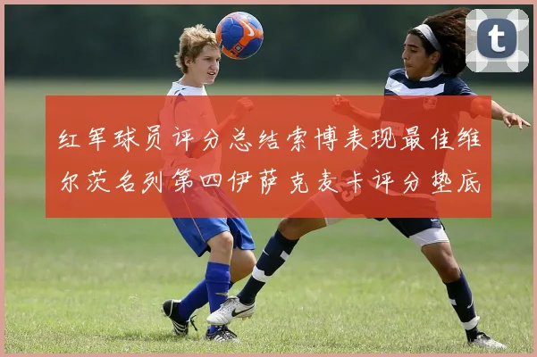 红军球员评分总结索博表现最佳维尔茨名列第四伊萨克麦卡评分垫底