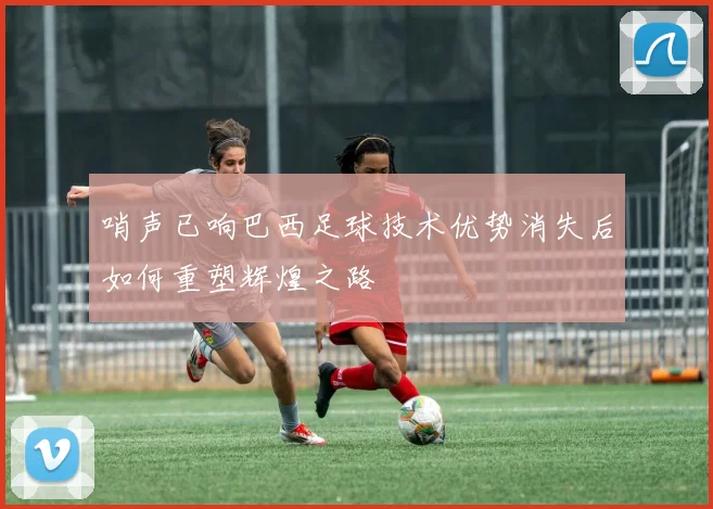 哨声已响巴西足球技术优势消失后如何重塑辉煌之路