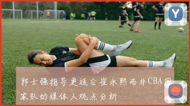 郭士强指导更适合崔永熙而非CBA国家队的媒体人观点分析