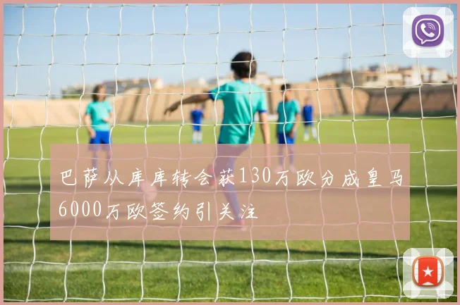 巴萨从库库转会获130万欧分成皇马6000万欧签约引关注