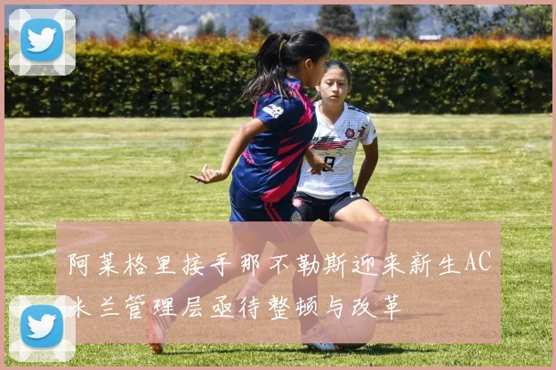 阿莱格里接手那不勒斯迎来新生AC米兰管理层亟待整顿与改革