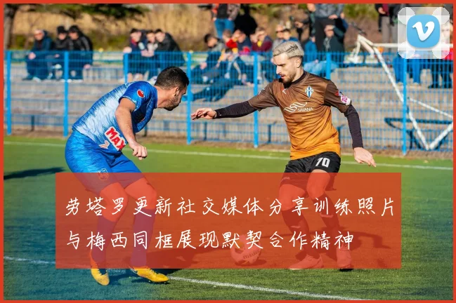 劳塔罗更新社交媒体分享训练照片与梅西同框展现默契合作精神