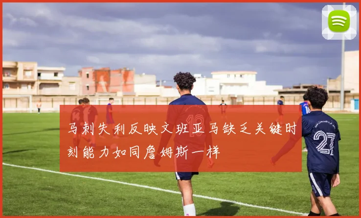 马刺失利反映文班亚马缺乏关键时刻能力如同詹姆斯一样