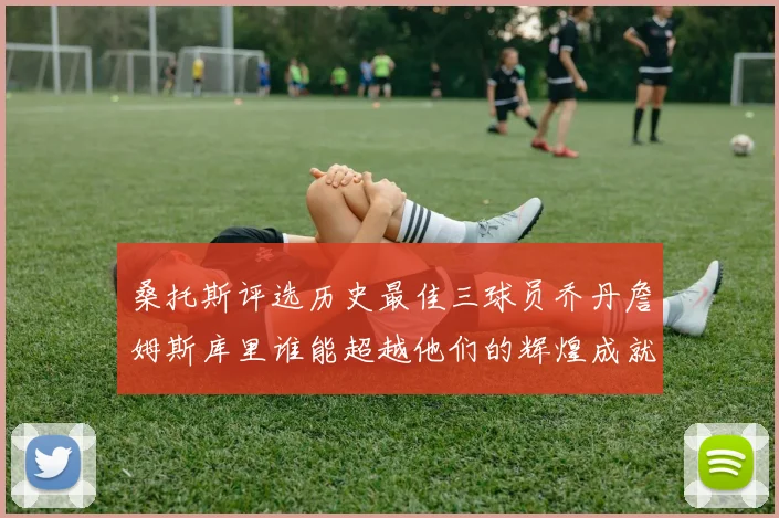桑托斯评选历史最佳三球员乔丹詹姆斯库里谁能超越他们的辉煌成就