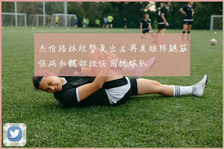 杰伦格林短暂复出后再度缺阵腿筋伤病和髋部挫伤困扰球队