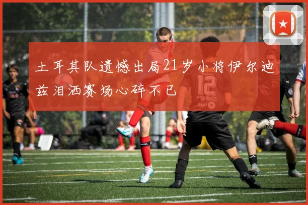 土耳其队遗憾出局21岁小将伊尔迪兹泪洒赛场心碎不已