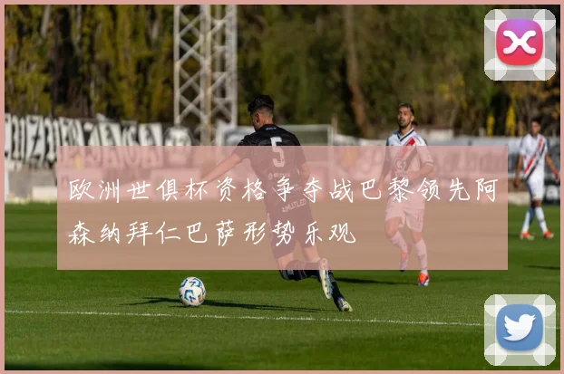 欧洲世俱杯资格争夺战巴黎领先阿森纳拜仁巴萨形势乐观