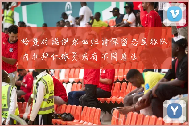 哈曼对诺伊尔回归持保留态度称队内非拜仁球员或有不同看法