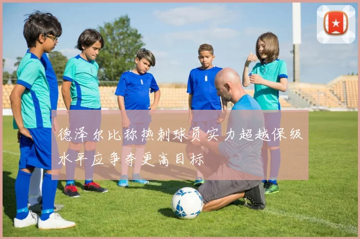 德泽尔比称热刺球员实力超越保级水平应争夺更高目标