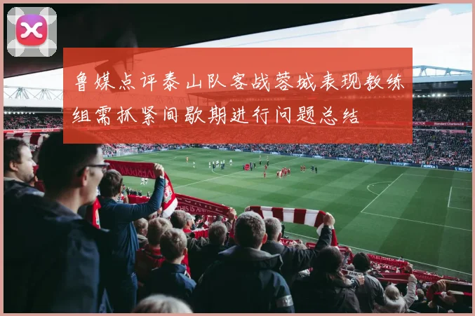 鲁媒点评泰山队客战蓉城表现教练组需抓紧间歇期进行问题总结