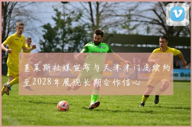 基莱斯社媒宣布与天津津门虎续约至2028年展现长期合作信心