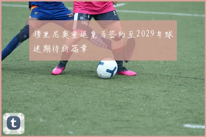 穆里尼奥重返皇马签约至2029年球迷期待新篇章