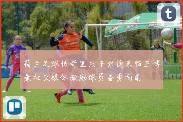 荷兰足球传奇里杰卡尔德亲临王博豪社交媒体激励球员奋勇向前